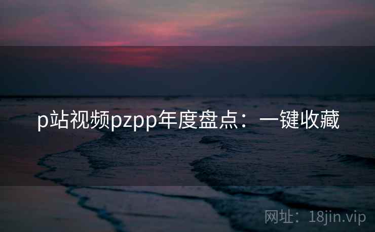 p站视频pzpp年度盘点：一键收藏