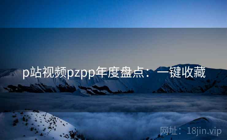 p站视频pzpp年度盘点:一键收藏 p站视频pzpp年度盘点:一键收藏
