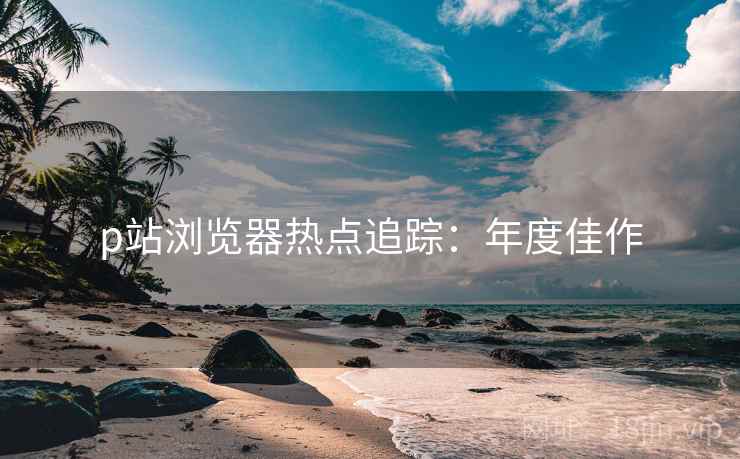 p站浏览器热点追踪：年度佳作