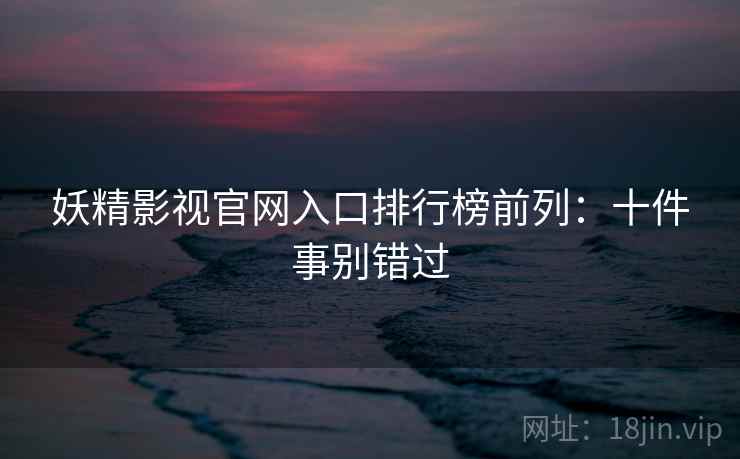 妖精影视官网入口排行榜前列：十件事别错过