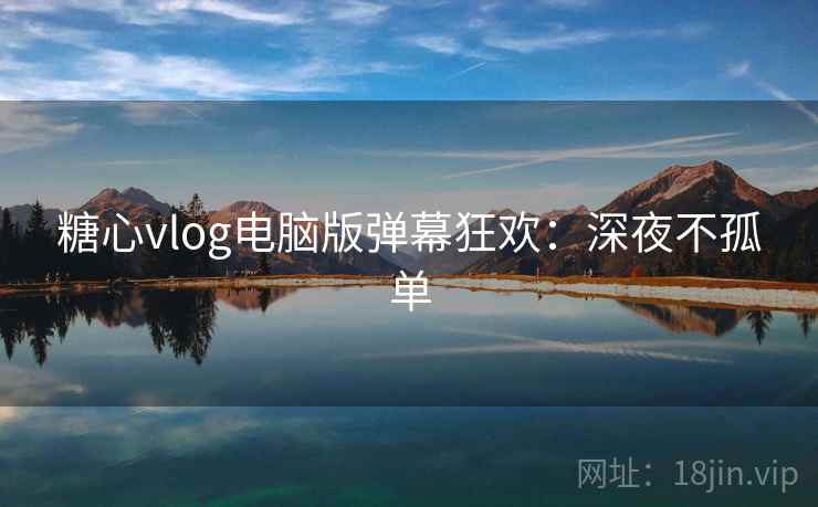 糖心vlog电脑版弹幕狂欢：深夜不孤单